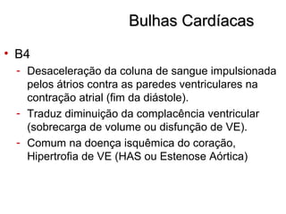Bulhas CardíacasBulhas Cardíacas
• B4
- Desaceleração da coluna de sangue impulsionada
pelos átrios contra as paredes ventriculares na
contração atrial (fim da diástole).
- Traduz diminuição da complacência ventricular
(sobrecarga de volume ou disfunção de VE).
- Comum na doença isquêmica do coração,
Hipertrofia de VE (HAS ou Estenose Aórtica)
 