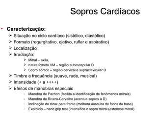 Sopros CardíacosSopros Cardíacos
• Caracterização:
 Situação no ciclo cardíaco (sistólico, diastólico)
 Formato (regurgitativo, ejetivo, ruflar e aspirativo)
 Localização
 Irradiação:
 Mitral – axila,
 rutura folheto VM – região subescapular D
 Sopro aórtico – região cervical e supraclavicular D
 Timbre e frequência (suave, rude, musical)
 Intensidade (+ a ++++)
 Efeitos de manobras especiais
- Manobra de Pachon (facilita a identificação de fenômenos mitrais)
- Manobra de Rivero-Carvalho (acentua sopros à D)
- Inclinação do tórax para frente (melhora ausculta de focos da base)
- Exercício – hand grip test (intensifica o sopro mitral (estenose mitral)
 