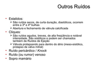 Outros RuídosOutros Ruídos
• Estalidos:
 São ruídos secos, de curta duração, diastólicos, ocorrem
entre a 3ª e 4ª bulhas
 Abertura e fechamento de válvula calcificada
• Cliques:
 São ruídos agudos, breves, de alta freqüência e notável
intensidade. São sistólicos e podem ser chamados
também de Ruídos de Ejeção
 Válvula prolapsando para dentro do átrio (meso-sistólico,
prolapso de válva mitral)
• Ruído pericárdico / Knock
• Ruído (ou rumor) venoso
• Sopro mamário
 