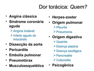 Dor torácica:Dor torácica: Quem?Quem?
• Angina clássica
• Síndrome coronária
aguda
Angina instável
Infarto agudo do
miocárdio
• Dissecção da aorta
• Pericardite
• Embolia pulmonar
• Pneumotórax
• Musculoesquelética
• Herpes-zoster
• Origem pulmonar
Pleurite
Pneumonia
• Origem digestiva
Gastrite
Doença péptica
Doença esofágica
Pancreatite
Colecistite
• Psicogênica
 