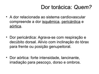 Dor torácica:Dor torácica: Quem?Quem?
• A dor relacionada ao sistema cardiovascular
compreende a dor isquêmica, pericárdica e
aórtica.
• Dor pericárdica: Agrava-se com respiração e
decúbito dorsal. Alívio com inclinação do tórax
para frente ou posição genupeitoral.
• Dor aórtica: forte intensidade, lancinante,
irradiação para pescoço, dorso e ombros.
 
