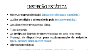 12
INSPEÇÃO ESTÁTICA
• Observar expressão facial (sinais de sofrimento e angústia);
• Avaliar condição e coloração da pele (cianose e palidez);
• Abaulamentos e retrações no tórax;
• Tipos de tórax;
• As escápulas dispõem-se simetricamente em cada hemitórax;
• Presença de dispositivos para suplementação de oxigênio
(p.ex., máscara facial, cateter nasal);
• Hipocratismo digital.
(SILVA JÚNIOR; RABAHI, 2019. p.274; TANNURE; COSTA; SILVA, 2017. p.158-60)
 