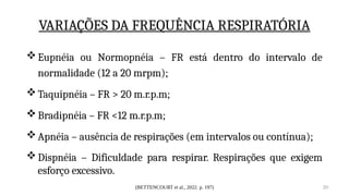 (BETTENCOURT et al., 2022. p. 197) 20
VARIAÇÕES DA FREQUÊNCIA RESPIRATÓRIA
Eupnéia ou Normopnéia – FR está dentro do intervalo de
normalidade (12 a 20 mrpm);
Taquipnéia – FR > 20 m.r.p.m;
Bradipnéia – FR <12 m.r.p.m;
Apnéia – ausência de respirações (em intervalos ou contínua);
Dispnéia – Dificuldade para respirar. Respirações que exigem
esforço excessivo.
 