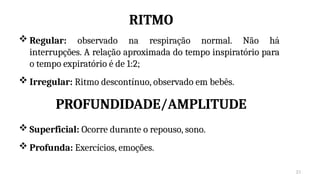 21
RITMO
 Regular: observado na respiração normal. Não há
interrupções. A relação aproximada do tempo inspiratório para
o tempo expiratório é de 1:2;
 Irregular: Ritmo descontínuo, observado em bebês.
PROFUNDIDADE/AMPLITUDE
 Superficial: Ocorre durante o repouso, sono.
 Profunda: Exercícios, emoções.
 
