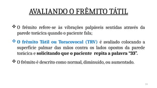 24
AVALIANDO O FRÊMITO TÁTIL
 O frêmito refere-se às vibrações palpáveis sentidas através da
parede torácica quando o paciente fala;
 O frêmito Tátil ou Toracovocal (TRV) é avaliado colocando a
superfície palmar das mãos contra os lados opostos da parede
torácica e solicitando que o paciente repita a palavra “33”.
 O frêmito é descrito como normal, diminuído, ou aumentado.
 