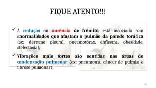 26
FIQUE ATENTO!!!
 Vibrações mais fortes são sentidas nas áreas de
condensação pulmonar (ex: pneumonia, câncer de pulmão e
fibrose pulmonar);
 A redução ou ausência do frêmito: está associada com
anormalidades que afastam o pulmão da parede torácica
(ex: derrame pleural, pneumotórax, enfisema, obesidade,
atelectasia);
 