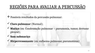 28
REGIÕES PARA AVALIAR A PERCUSSÃO
 Possíveis resultados da percussão pulmonar:
 Claro pulmonar (Normal);
 Maciço (ex: Condensação pulmonar – pneumonia, tumor, derrame
pleural);
 Som submaciço
 Hirperressonante (ex: enfisema pulmonar, pneumotórax)
 