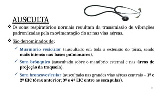 31
 Os sons respiratórios normais resultam da transmissão de vibrações
padronizadas pela movimentação do ar nas vias aéreas.
 São denominados de:
 Murmúrio vesicular (auscultado em toda a extensão do tórax, sendo
mais intenso nas bases pulmonares).
 Som brônquico (auscultado sobre o manúbrio esternal e nas áreas de
projeção da traqueia).
 Som broncovesicular (auscultado nas grandes vias aéreas centrais – 1º e
2º EIC tórax anterior; 3º e 4º EIC entre as escapulas).
AUSCULTA
 