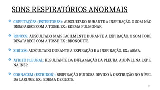 34
 CREPITAÇÕES (ESTERTORES): AUSCULTADO DURANTE A INSPIRAÇÃO. O SOM NÃO
DESAPARECE COM A TOSSE. EX.: EDEMA PULMONAR
 RONCOS: AUSCULTADO MAIS FACILMENTE DURANTE A EXPIRAÇÃO. O SOM PODE
DESAPARECE COM A TOSSE. EX.: BRONQUITE.
 SIBILOS: AUSCULTADO DURANTE A EXPIRAÇÃO E A INSPIRAÇÃO. EX.: ASMA.
 ATRITO PLEURAL: RESULTANTE DA INFLAMAÇÃO DA PLEURA. AUDÍVEL NA EXP. E
NA INSP.
 CORNAGEM (ESTRIDOR): RESPIRAÇÃO RUIDOSA DEVIDO À OBSTRUÇÃO NO NÍVEL
DA LARINGE. EX.: EDEMA DE GLOTE.
SONS RESPIRATÓRIOS ANORMAIS
 