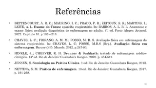 36
Referências
• BETTENCOURT, A. R. C.; MAURINO, I. C.; PRADO, P. R.; ZEITOUN, S. S.; MARTINS, I.;
LEITE, A. L. Exame do Tórax: aparelho respiratório. In: BARROS, A. L. B. L. Anamnese e
exame físico: avaliação diagnóstica de enfermagem no adulto. 4ª. ed. Porto Alegre: Artmed,
2022. Capítulo 10. p.182—213.
• CHAVES, L. C.; FIORANO, A. M. M.; POSSO, M. B. S. Avaliação física em enfermagem do
sistema respiratório. In: CHAVES, L. C; POSSO, M.B.S (Org.). Avaliação física em
enfermagem. Barueri(SP): Manole, 2012. p.247-83.
• HINKLE, J..; CHEEVER, K. H. Brunner & Suddarth: tratado de enfermagem médico-
cirúrgica. 14ª ed. Rio de Janeiro: Guanabara Koogan, 2020. p. 484-512.
• JENSEN, S. Semiologia na Prática Clínica. 1 ed. Rio de Janeiro: Guanabara Koogan, 2013.
• NETTINA, S. M. Prática de enfermagem. 10.ed. Rio de Janeiro: Guanabara Koogan, 2017.
p. 191-268.
 