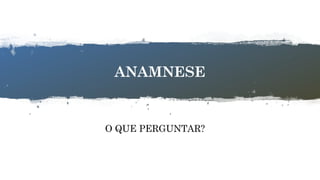 6
ANAMNESE
O QUE PERGUNTAR?
 