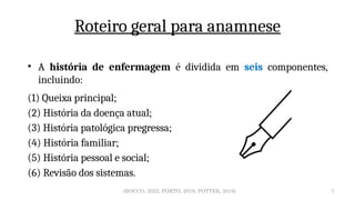 7
Roteiro geral para anamnese
(ROCCO, 2022; PORTO, 2019; POTTER, 2018)
• A história de enfermagem é dividida em seis componentes,
incluindo:
(1) Queixa principal;
(2) História da doença atual;
(3) História patológica pregressa;
(4) História familiar;
(5) História pessoal e social;
(6) Revisão dos sistemas.
 