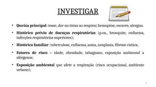 8
INVESTIGAR
• Queixa principal: tosse, dor no tórax ao respirar, hemoptise, escarro, alergias.
• Histórico prévio de doenças respiratórias (p.ex., bronquite, enfisema,
infecções respiratórias superiores);
• Histórico familiar: tuberculose, enfisema, asma, neoplasia, fibrose cística;
• Fatores de risco – idade, obesidade, tabagismo, exposição ambiental a
alérgenos;
• Exposição ambiental que afete a respiração (risco ocupacional, ambiente
urbano);
 