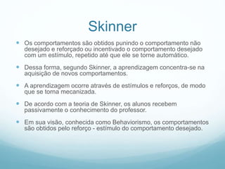  Os comportamentos são obtidos punindo o comportamento não
desejado e reforçado ou incentivado o comportamento desejado
com um estímulo, repetido até que ele se torne automático.
 Dessa forma, segundo Skinner, a aprendizagem concentra-se na
aquisição de novos comportamentos.
 A aprendizagem ocorre através de estímulos e reforços, de modo
que se torna mecanizada.
 De acordo com a teoria de Skinner, os alunos recebem
passivamente o conhecimento do professor.
 Em sua visão, conhecida como Behaviorismo, os comportamentos
são obtidos pelo reforço - estímulo do comportamento desejado.
Skinner
 