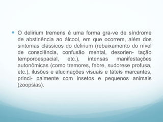  O delirium tremens é uma forma gra-ve de síndrome
de abstinência ao álcool, em que ocorrem, além dos
sintomas clássicos do delirium (rebaixamento do nível
de consciência, confusão mental, desorien- tação
temporoespacial, etc.), intensas manifestações
autonômicas (como tremores, febre, sudorese profusa,
etc.), ilusões e alucinações visuais e táteis marcantes,
princi- palmente com insetos e pequenos animais
(zoopsias).
 