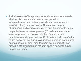  A alucinose alcoólica pode ocorrer durante a síndrome de
abstinência, mas é mais comum em períodos
independentes dela, estando o indivíduo sóbrio (com o
sensório claro) ou alcoolizado. Caracteriza- se por
alucinações audioverbais de vozes que, tipicamente, falam
do paciente na ter- ceira pessoa (“O João é mesmo um
sem- vergonha, um frouxo”, etc.) ou falam com ele
humilhando-o, desprezando-o. O alcoolista pode ou não ter
crítica de tal ex- periência. A alucinose alcoólica pode durar
apenas horas ou dias, mas também po- de persistir por
meses e até algum tempo mesmo após o paciente haver
parado de beber.
 