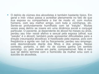  O delírio de ciúmes dos alcoolistas é também bastante típico. Em
geral o indi- víduo passa a acreditar plenamente no fato de que
sua esposa ou companheira o trai de modo vil, com muitos
homens, com seu melhor amigo, com toda a vizinhança, etc.
Sente-se profundamente humilhado com tal “traição”. Muitas
vezes esse delírio se insere em uma dinâmica social e conjugal
particular. O paciente, já dependente do álcool há meses ou anos,
perdeu seu inte- resse afetivo e sexual pela esposa (afinal, sua
“paixão” é o álcool); também pode apresentar dificuldades para a
ereção (neuropatia alcoólica); é hostilizado pela esposa, pois com
freqüência a agride ver- bal ou fisicamente; perdeu seu emprego;
está desmoralizado diante dos filhos e dos amigos. Nesse
contexto, portanto, o delí- rio de ciúmes ganha um sentido
psicológi- co, pelo menos em parte, compreensível. Não é raro
que tal delírio termine com o homicídio da mulher e/ou com o
suicídio do alcoolista.
 