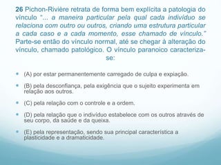 26 Pichon-Rivière retrata de forma bem explícita a patologia do
vínculo “... a maneira particular pela qual cada indivíduo se
relaciona com outro ou outros, criando uma estrutura particular
a cada caso e a cada momento, esse chamado de vínculo.”
Parte-se então do vínculo normal, até se chegar à alteração do
vínculo, chamado patológico. O vínculo paranoico caracteriza-
se:
 (A) por estar permanentemente carregado de culpa e expiação.
 (B) pela desconfiança, pela exigência que o sujeito experimenta em
relação aos outros.
 (C) pela relação com o controle e a ordem.
 (D) pela relação que o indivíduo estabelece com os outros através de
seu corpo, da saúde e da queixa.
 (E) pela representação, sendo sua principal característica a
plasticidade e a dramaticidade.
 