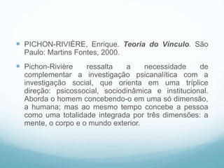  PICHON-RIVIÈRE, Enrique. Teoria do Vínculo. São
Paulo: Martins Fontes, 2000.
 Pichon-Rivière ressalta a necessidade de
complementar a investigação psicanalítica com a
investigação social, que orienta em uma tríplice
direção: psicossocial, sociodinâmica e institucional.
Aborda o homem concebendo-o em uma só dimensão,
a humana; mas ao mesmo tempo concebe a pessoa
como uma totalidade integrada por três dimensões: a
mente, o corpo e o mundo exterior.
 