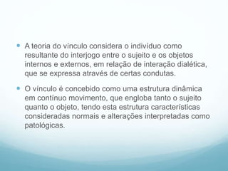  A teoria do vínculo considera o indivíduo como
resultante do interjogo entre o sujeito e os objetos
internos e externos, em relação de interação dialética,
que se expressa através de certas condutas.
 O vínculo é concebido como uma estrutura dinâmica
em contínuo movimento, que engloba tanto o sujeito
quanto o objeto, tendo esta estrutura características
consideradas normais e alterações interpretadas como
patológicas.
 