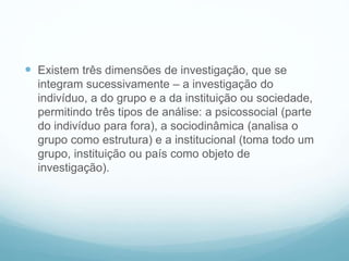  Existem três dimensões de investigação, que se
integram sucessivamente – a investigação do
indivíduo, a do grupo e a da instituição ou sociedade,
permitindo três tipos de análise: a psicossocial (parte
do indivíduo para fora), a sociodinâmica (analisa o
grupo como estrutura) e a institucional (toma todo um
grupo, instituição ou país como objeto de
investigação).
 