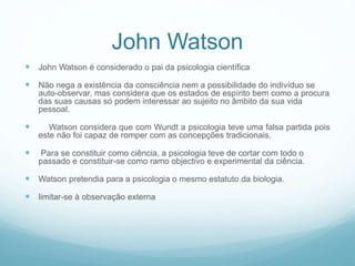 John Watson
 John Watson é considerado o pai da psicologia científica
 Não nega a existência da consciência nem a possibilidade do indivíduo se
auto-observar, mas considera que os estados de espírito bem como a procura
das suas causas só podem interessar ao sujeito no âmbito da sua vida
pessoal.
 Watson considera que com Wundt a psicologia teve uma falsa partida pois
este não foi capaz de romper com as concepções tradicionais.
 Para se constituir como ciência, a psicologia teve de cortar com todo o
passado e constituir-se como ramo objectivo e experimental da ciência.
 Watson pretendia para a psicologia o mesmo estatuto da biologia.
 limitar-se à observação externa
 