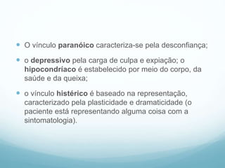  O vínculo paranóico caracteriza-se pela desconfiança;
 o depressivo pela carga de culpa e expiação; o
hipocondríaco é estabelecido por meio do corpo, da
saúde e da queixa;
 o vínculo histérico é baseado na representação,
caracterizado pela plasticidade e dramaticidade (o
paciente está representando alguma coisa com a
sintomatologia).
 