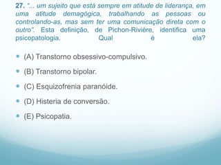 27. “... um sujeito que está sempre em atitude de liderança, em
uma atitude demagógica, trabalhando as pessoas ou
controlando-as, mas sem ter uma comunicação direta com o
outro”. Esta definição, de Pichon-Rivière, identifica uma
psicopatologia. Qual é ela?
 (A) Transtorno obsessivo-compulsivo.
 (B) Transtorno bipolar.
 (C) Esquizofrenia paranóide.
 (D) Histeria de conversão.
 (E) Psicopatia.
 