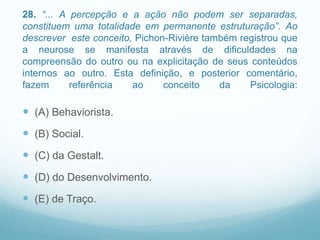 28. “... A percepção e a ação não podem ser separadas,
constituem uma totalidade em permanente estruturação”. Ao
descrever este conceito, Pichon-Rivière também registrou que
a neurose se manifesta através de dificuldades na
compreensão do outro ou na explicitação de seus conteúdos
internos ao outro. Esta definição, e posterior comentário,
fazem referência ao conceito da Psicologia:
 (A) Behaviorista.
 (B) Social.
 (C) da Gestalt.
 (D) do Desenvolvimento.
 (E) de Traço.
 