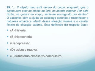 29. “... O objeto mau está dentro do corpo, enquanto que o
objeto bom está na mente ou fora, no mundo exterior. Por esta
razão, se queixa do corpo, sente-se perseguido por dentro.”
O paciente, com a ajuda do psicólogo aprende a reconhecer a
natureza arcaica e infantil dessa situação interna e o caráter
fictício da situação externa. Esta definição diz respeito à(ao):
 (A) histeria.
 (B) hipocondria.
 (C) depressão.
 (D) psicose reativa.
 (E) transtorno obsessivo-compulsivo.
 