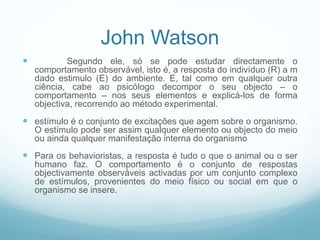  Segundo ele, só se pode estudar directamente o
comportamento observável, isto é, a resposta do indivíduo (R) a m
dado estimulo (E) do ambiente. E, tal como em qualquer outra
ciência, cabe ao psicólogo decompor o seu objecto – o
comportamento – nos seus elementos e explicá-los de forma
objectiva, recorrendo ao método experimental.
 estímulo é o conjunto de excitações que agem sobre o organismo.
O estímulo pode ser assim qualquer elemento ou objecto do meio
ou ainda qualquer manifestação interna do organismo
 Para os behavioristas, a resposta é tudo o que o animal ou o ser
humano faz. O comportamento é o conjunto de respostas
objectivamente observáveis activadas por um conjunto complexo
de estímulos, provenientes do meio físico ou social em que o
organismo se insere.
John Watson
 