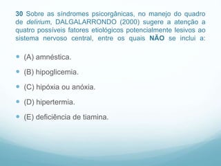 30 Sobre as síndromes psicorgânicas, no manejo do quadro
de delirium, DALGALARRONDO (2000) sugere a atenção a
quatro possíveis fatores etiológicos potencialmente lesivos ao
sistema nervoso central, entre os quais NÃO se inclui a:
 (A) amnéstica.
 (B) hipoglicemia.
 (C) hipóxia ou anóxia.
 (D) hipertermia.
 (E) deficiência de tiamina.
 