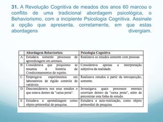 31. A Revolução Cognitiva de meados dos anos 60 marcou o
conflito de uma tradicional abordagem psicológica, o
Behaviorismo, com a incipiente Psicologia Cognitiva. Assinale
a opção que apresenta, corretamente, em que estas
abordagens divergiam.
 