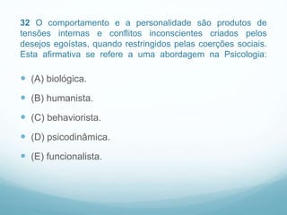 32 O comportamento e a personalidade são produtos de
tensões internas e conflitos inconscientes criados pelos
desejos egoístas, quando restringidos pelas coerções sociais.
Esta afirmativa se refere a uma abordagem na Psicologia:
 (A) biológica.
 (B) humanista.
 (C) behaviorista.
 (D) psicodinâmica.
 (E) funcionalista.
 