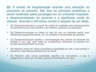 33. O evento da hospitalização acarreta uma alteração no
psiquismo do paciente. São dois os principais problemas a
serem resolvidos pelos psicólogos em um ambiente hospitalar:
a despersonalização do paciente e o significado social do
adoecer. Assinale a afirmativa correta a respeito de um deles.
 (A) Despersonalização é a perda de noção da realidade pelo distanciamento
do paciente do seu meio familiar e de trabalho, gerando sua alienação.
 (B) Despersonalização se refere ao fato de que um paciente perde suas
referências espaço-temporais, em um fenômeno denominado de aestese.
 (C) Despersonalização significa a desintegração dos valores do paciente em
relação à sua vida, pois todas as perspectivas anteriores se perdem em
função da possibilidade da morte.
 (D) Adoecer indica em nossa sociedade a fugacidade da vida, o que conduz o
paciente a aterradoras perspectivas de futuro.
 (E) Adoecer, para nossa sociedade, significa ser improdutivo, o que é
vergonhoso e deve ser ocultado, gerando sentimentos de culpa.
 