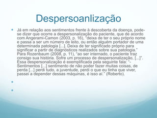 Despersoanlização
 Já em relação aos sentimentos frente à descoberta da doença, pode-
se dizer que ocorre a despersonalização do paciente, que de acordo
com Angerami-Camon (2003, p. 16), “deixa de ter o seu próprio nome
e passa a ser um número de leito, ou então alguém portador de uma
determinada patologia [...]. Deixa de ter significado próprio para
significar a partir de diagnósticos realizados sobre sua patologia.”
Para Rozenbaum (2008, p. 11), “ao ser internado, o paciente traz
consigo sua história. Sofre um processo de despersonalização, [...]”.
Essa despersonalização é exemplificada pela seguinte fala: “-
Sentimentos [...] sentimento de não poder fazer muitas coisas, de
perda [...] perdi tudo, a juventude, perdi o que eu tinha que viver,
passei a depender dessas máquinas, é isso aí.” (Roberto).


 
