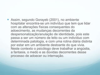  Assim, segundo Gorayeb (2001), no ambiente
hospitalar encontra-se um indivíduo que tem que lidar
com as alterações físicas consequentes do
adoecimento, as mudanças decorrentes da
despersonalização/anulação de identidade, pois este
passa a ser um número de leito ou um indivíduo com
determinada patologia, e com uma rotina diária distinta
por estar em um ambiente destoante do que vivia.
Neste contexto o psicólogo deve trabalhar a angústia,
a fantasia, o medo e as dúvidas decorrentes desse
processo de adoecer ou internação.
 