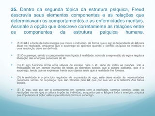 35. Dentro da segunda tópica da estrutura psíquica, Freud
descrevia seus elementos componentes e as relações que
determinavam os comportamentos e as enfermidades mentais.
Assinale a opção que descreve corretamente as relações entre
os componentes da estrutura psíquica humana.
 (A) O id é a fonte de toda energia que move o indivíduo, de forma que o ego é dependente do id para
atuar na realidade, enquanto que o superego só aparece quando o conflito psíquico se instaura e
uma resolução deve ser definida.
 (B) O superego, sendo o componente mais ligado à realidade, controla a expressão do ego e regula a
liberação das energias pulsionais do id.
 (C) O ego funciona como uma válvula de escape para o id, sede de todas as pulsões, sob a
modulação de um censor munido de todas as coerções sociais que a cultura passaria, que é o
superego, tendo que se expressar frente aos objetos reais que a realidade lhe fornece.
 (D) A realidade é o princípio regulador da expressão do ego, este deve acatar às necessidades
pulsionais vindas do superego, que são filtradas pelo id, que por sua vez é o detentor dos tabus
sociais.
 (E) O ego, que por ser o componente em contato com a realidade, carrega consigo todas as
restrições morais que a cultura impõe ao indivíduo, enquanto que o id gera toda a energia psíquica
que impulsiona à ação; esta superestrutura forma o superego.
 