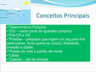 Conceitos Principais
üDeterminismo Psíquico
üICS – maior parte do aparelho psíquico
üPré-CS e CS
üPulsões – pressões que irigem um org para fins
particulares: fonte (parte do corpo); finalidade,
pressão e objeto.
üPulsão de vida e pulsão de morte
üLibido
üCatexia – qnt de energia
 