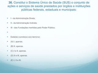 36. Constitui o Sistema Único de Saúde (SUS) o conjunto de
ações e serviços de saúde prestados por órgãos e instituições
públicas federais, estaduais e municipais:
 I - da Administração Direta;
 II - da Administração Indireta;
 III - das Fundações mantidas pelo Poder Público.

 Está(ão) correto(s) o(s) item(ns):
 (A) I, apenas.
 (B) II, apenas.
 (C) I e II, apenas.
 (D) II e III, apenas.
 (E) I, II e III.
 