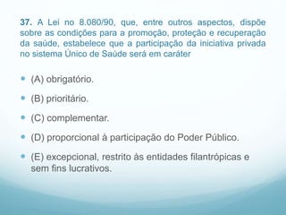 37. A Lei no 8.080/90, que, entre outros aspectos, dispõe
sobre as condições para a promoção, proteção e recuperação
da saúde, estabelece que a participação da iniciativa privada
no sistema Único de Saúde será em caráter
 (A) obrigatório.
 (B) prioritário.
 (C) complementar.
 (D) proporcional à participação do Poder Público.
 (E) excepcional, restrito às entidades filantrópicas e
sem fins lucrativos.
 
