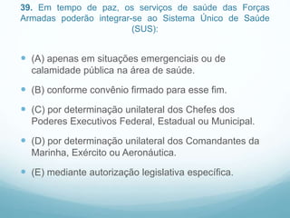 39. Em tempo de paz, os serviços de saúde das Forças
Armadas poderão integrar-se ao Sistema Único de Saúde
(SUS):
 (A) apenas em situações emergenciais ou de
calamidade pública na área de saúde.
 (B) conforme convênio firmado para esse fim.
 (C) por determinação unilateral dos Chefes dos
Poderes Executivos Federal, Estadual ou Municipal.
 (D) por determinação unilateral dos Comandantes da
Marinha, Exército ou Aeronáutica.
 (E) mediante autorização legislativa específica.
 