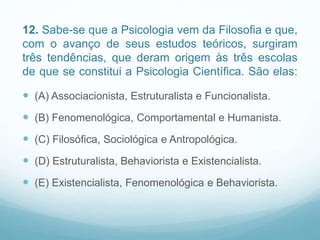 12. Sabe-se que a Psicologia vem da Filosofia e que,
com o avanço de seus estudos teóricos, surgiram
três tendências, que deram origem às três escolas
de que se constitui a Psicologia Científica. São elas:
 (A) Associacionista, Estruturalista e Funcionalista.
 (B) Fenomenológica, Comportamental e Humanista.
 (C) Filosófica, Sociológica e Antropológica.
 (D) Estruturalista, Behaviorista e Existencialista.
 (E) Existencialista, Fenomenológica e Behaviorista.
 