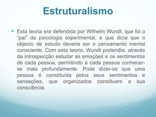 Estruturalismo
 Esta teoria era defendida por Wilhelm Wundt, que foi o
“pai” da psicologia experimental, e que dizia que o
objecto de estudo deveria ser o pensamento mental
consciente. Com esta teoria, Wundt pretendia, através
da introspecção estudar as emoções e os sentimentos
de cada pessoa, permitindo a cada pessoa conhecer-
se mais profundamente. Pode dizer-se que uma
pessoa é constituída pelos seus sentimentos e
sensações, que organizados constituem a sua
consciência.
 