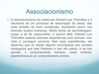 Associacionismo
 O associacionismo foi criado por Edward Lee Thorndike e é
resultante de um processo de associação de ideias, das
mais simples às mais complexas, resultando assim nas
diversas acções humanas. Nesta teoria da aprendizagem,
surgiu a lei de causa-efeito, e acerca dela, Edward Lee
Thorndike realizou diversas experiências com animais, com
vista a conseguir prová-la. Nas suas experiências, ele
observou que se desse alguma recompensa aos animais
conseguiria que eles fizessem o que ele queria, e na sua
opinião, o comportamento humano, nesta vertente,
assemelhava-se ao comportamento animal.
 