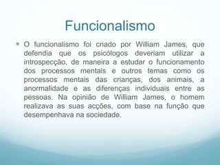 Funcionalismo
 O funcionalismo foi criado por William James, que
defendia que os psicólogos deveriam utilizar a
introspecção, de maneira a estudar o funcionamento
dos processos mentais e outros temas como os
processos mentais das crianças, dos animais, a
anormalidade e as diferenças individuais entre as
pessoas. Na opinião de William James, o homem
realizava as suas acções, com base na função que
desempenhava na sociedade.
 
