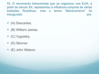11. O movimento behaviorista que se organizou nos EUA, a
partir do século XX, representou a influência conjunta de várias
tradições filosóficas, mas o termo “Behaviorismo” foi
inaugurado por:
 (A) Descartes.
 (B) William James.
 (C) Vygotsky.
 (D) Skinner.
 (E) John Watson.
 