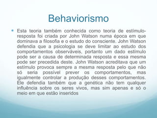 Behaviorismo
 Esta teoria também conhecida como teoria de estímulo-
resposta foi criada por John Watson numa época em que
dominava a filosofia e o estudo do consciente. John Watson
defendia que a psicologia se deve limitar ao estudo dos
comportamentos observáveis, portanto um dado estímulo
pode ser a causa de determinada resposta e essa mesma
pode ser precedida deste. John Watson acreditava que um
estímulo provoca sempre a mesma resposta pelo que não
só seria possível prever os comportamentos, mas
igualmente controlar a produção desses comportamentos.
Ele defendia também que a genética não tem qualquer
influência sobre os seres vivos, mas sim apenas e só o
meio em que estão inseridos
 