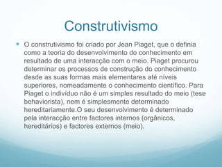 Construtivismo
 O construtivismo foi criado por Jean Piaget, que o definia
como a teoria do desenvolvimento do conhecimento em
resultado de uma interacção com o meio. Piaget procurou
determinar os processos de construção do conhecimento
desde as suas formas mais elementares até níveis
superiores, nomeadamente o conhecimento científico. Para
Piaget o indivíduo não é um simples resultado do meio (tese
behaviorista), nem é simplesmente determinado
hereditariamente.O seu desenvolvimento é determinado
pela interacção entre factores internos (orgânicos,
hereditários) e factores externos (meio).
 