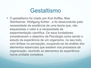 Gestaltismo
 O gestaltismo foi criado por Kurt Koffka, Max
Wertheimer, Wolfgang Kohler , e foi desenvolvido pela
necessidade da existência de uma teoria que, não
esquecesse o valor e a necessidade da
experimentação científica. Os seus fundadores
consideravam o objectivo da Psicologia como sendo o
estudo da experiência de um organismo, no seu todo,
com ênfase na percepção, ocupando-se da análise dos
elementos essenciais que existem nos processos de
organização, reunindo os elementos da experiência
numa unidade complexa.
 